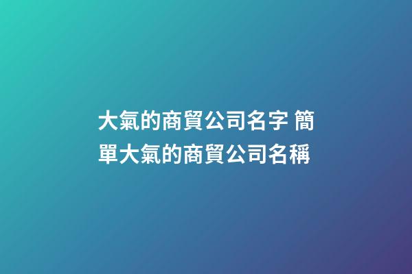 大氣的商貿公司名字 簡單大氣的商貿公司名稱-第1張-公司起名-玄機派